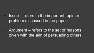 • Issue – refers to the important topic or
problem discussed in the paper.
• Argument – refers to the set of reasons
given with the aim of persuading others.
 
