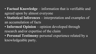 • Factual Knowledge – information that is verifiable and
agreed upon by almost everyone
• Statistical Inferences – interpretation and examples of
an accumulation of facts
• Informed Opinion – opinion developed through
research and/or expertise of the claim
• Personal Testimony-personal experience related by a
knowledgeable party.
 