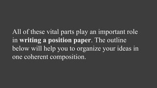 All of these vital parts play an important role
in writing a position paper. The outline
below will help you to organize your ideas in
one coherent composition.
 