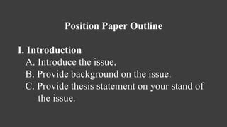 Position Paper Outline
I. Introduction
A. Introduce the issue.
B. Provide background on the issue.
C. Provide thesis statement on your stand of
the issue.
 