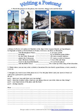 1. Match the pictures to the places, the countries, things to do and the food.

  1                    2                                      3                                        4




                            5                                     6                                7




a) Rome; b) Paris; c) London; d) Madrid; e) the Alps; f) the Aegean Islands; g) Copenhagen;
h) England; i) Spain; j) Switzerland; k) France; l) Greece; m) Italy; n) Denmark;
_____________ visit Buckingham Palace __________________ I. eat spicy paella
_____________ go skiing                   __________________ II. try delicious pasta dishes
_____________ see the Little Mermaid ___________________III. taste crunchy baklava
_____________ admire the Colosseum ___________________IV. taste a variety of cheeses
_____________ enjoy flamenco dancing ___________________V. have fish and chips
_____________ travel to the beautiful islands_______________ VI. eat fresh salmon
_____________ visit the Eiffel Tower      _________________VII. warm up with a mug of hot chocolate

2. Think where you can stay at/in: a chalet, a luxurious five star hotel, a guest house, a tent, a motel, a
caravan.

3. Imagine you went to one of the places in ex.1 Use the plan below and your answers from ex.1
and write a postcard to your friend.
PLAN:
par1 – where are you and where are you staying?
par2 – what the weather is like, what are you doing, who are you with, what are they doing?
par3 – your impressions of the place and the food;
par4 – closing remarks

Dear ……………………………..
……………………………………………………………………………………………………………
……………………………………………………………………………………………………………
……………………………………………………………………………………………………………
……………………………………………………………………………………………………………
……………………………………………………………………………………………………………
……………………………………………………………………………………………………………
……………………………………………………………………………………………………………
……………………………………………………………………………………………………………
……………………………………………………………………………………………………………
                                           ……………………………….
                                           ……………………………….
          Images under creative commons license from http://www.everystockphoto.com/
 
