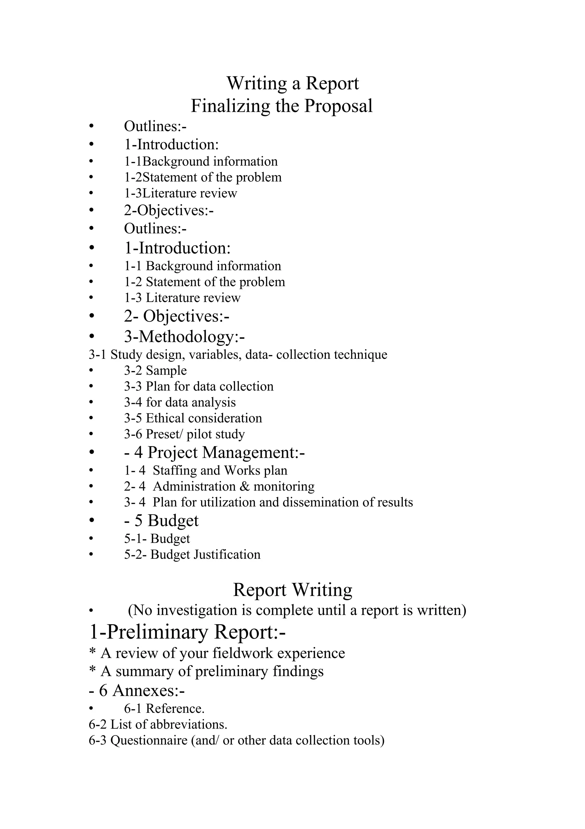 Writing a Report
Finalizing the Proposal
• Outlines:-
• 1-Introduction:
• 1-1Background information
• 1-2Statement of the problem
• 1-3Literature review
• 2-Objectives:-
• Outlines:-
• 1-Introduction:
• 1-1 Background information
• 1-2 Statement of the problem
• 1-3 Literature review
• 2- Objectives:-
• 3-Methodology:-
3-1 Study design, variables, data- collection technique
• 3-2 Sample
• 3-3 Plan for data collection
• 3-4 for data analysis
• 3-5 Ethical consideration
• 3-6 Preset/ pilot study
• - 4 Project Management:-
• 1- 4 Staffing and Works plan
• 2- 4 Administration & monitoring
• 3- 4 Plan for utilization and dissemination of results
• - 5 Budget
• 5-1- Budget
• 5-2- Budget Justification
Report Writing
• (No investigation is complete until a report is written)
1-Preliminary Report:-
* A review of your fieldwork experience
* A summary of preliminary findings
- 6 Annexes:-
• 6-1 Reference.
6-2 List of abbreviations.
6-3 Questionnaire (and/ or other data collection tools)
 