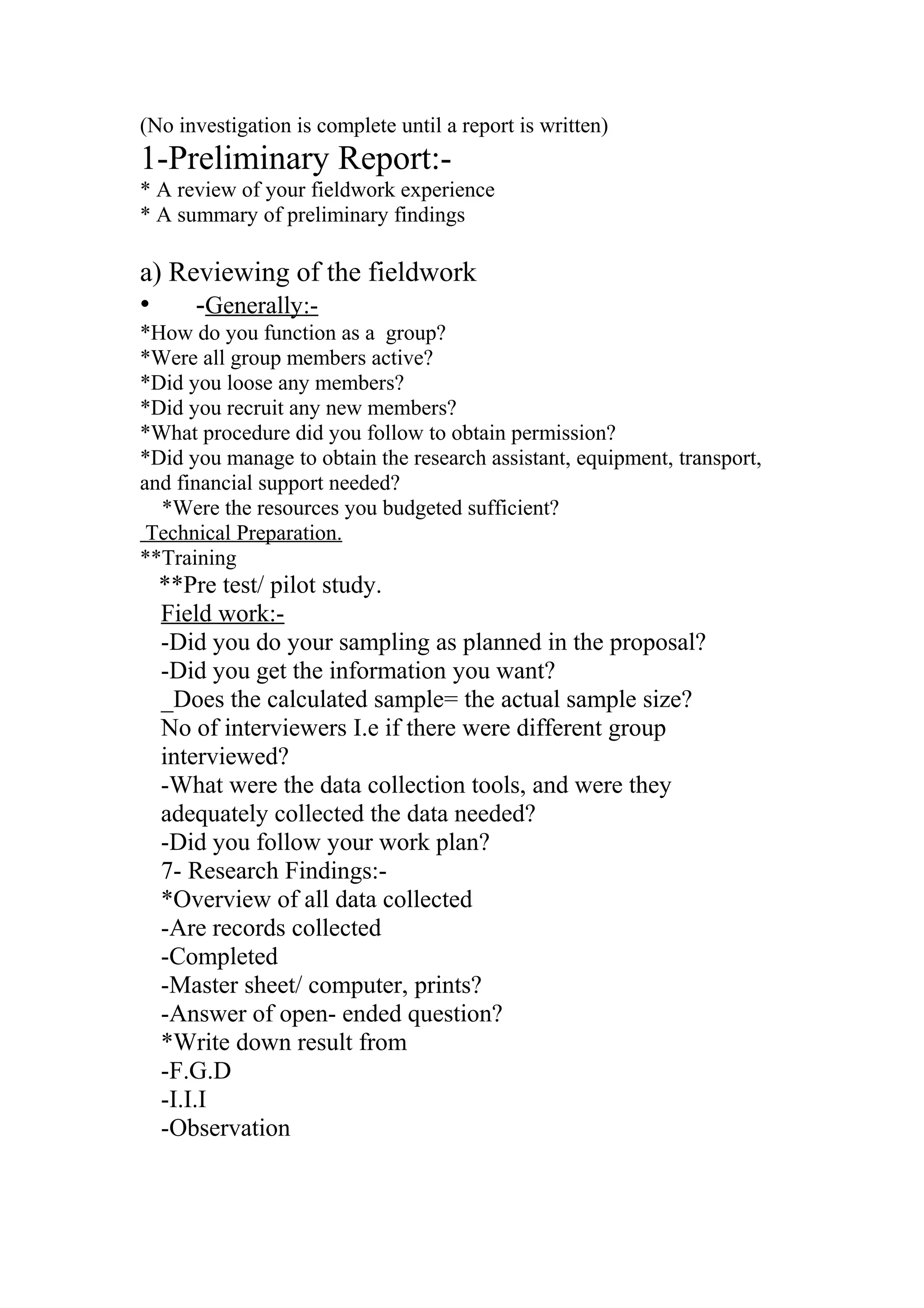 (No investigation is complete until a report is written)
1-Preliminary Report:-
* A review of your fieldwork experience
* A summary of preliminary findings
a) Reviewing of the fieldwork
• -Generally:-
*How do you function as a group?
*Were all group members active?
*Did you loose any members?
*Did you recruit any new members?
*What procedure did you follow to obtain permission?
*Did you manage to obtain the research assistant, equipment, transport,
and financial support needed?
*Were the resources you budgeted sufficient?
Technical Preparation.
**Training
**Pre test/ pilot study.
Field work:-
-Did you do your sampling as planned in the proposal?
-Did you get the information you want?
_Does the calculated sample= the actual sample size?
No of interviewers I.e if there were different group
interviewed?
-What were the data collection tools, and were they
adequately collected the data needed?
-Did you follow your work plan?
7- Research Findings:-
*Overview of all data collected
-Are records collected
-Completed
-Master sheet/ computer, prints?
-Answer of open- ended question?
*Write down result from
-F.G.D
-I.I.I
-Observation
 