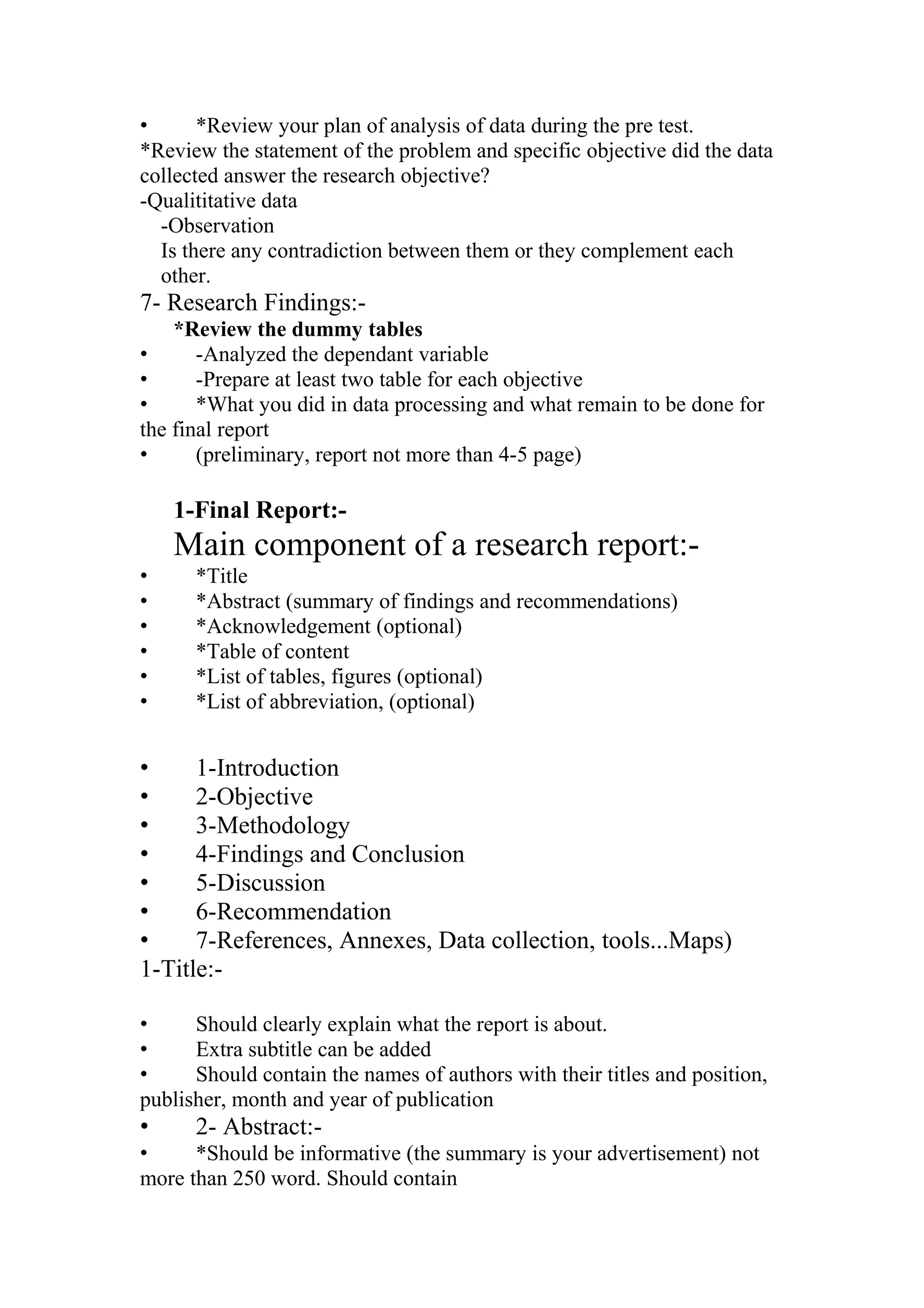 • *Review your plan of analysis of data during the pre test.
*Review the statement of the problem and specific objective did the data
collected answer the research objective?
-Qualititative data
-Observation
Is there any contradiction between them or they complement each
other.
7- Research Findings:-
*Review the dummy tables
• -Analyzed the dependant variable
• -Prepare at least two table for each objective
• *What you did in data processing and what remain to be done for
the final report
• (preliminary, report not more than 4-5 page)
1-Final Report:-
Main component of a research report:-
• *Title
• *Abstract (summary of findings and recommendations)
• *Acknowledgement (optional)
• *Table of content
• *List of tables, figures (optional)
• *List of abbreviation, (optional)
• 1-Introduction
• 2-Objective
• 3-Methodology
• 4-Findings and Conclusion
• 5-Discussion
• 6-Recommendation
• 7-References, Annexes, Data collection, tools...Maps)
1-Title:-
• Should clearly explain what the report is about.
• Extra subtitle can be added
• Should contain the names of authors with their titles and position,
publisher, month and year of publication
• 2- Abstract:-
• *Should be informative (the summary is your advertisement) not
more than 250 word. Should contain
 