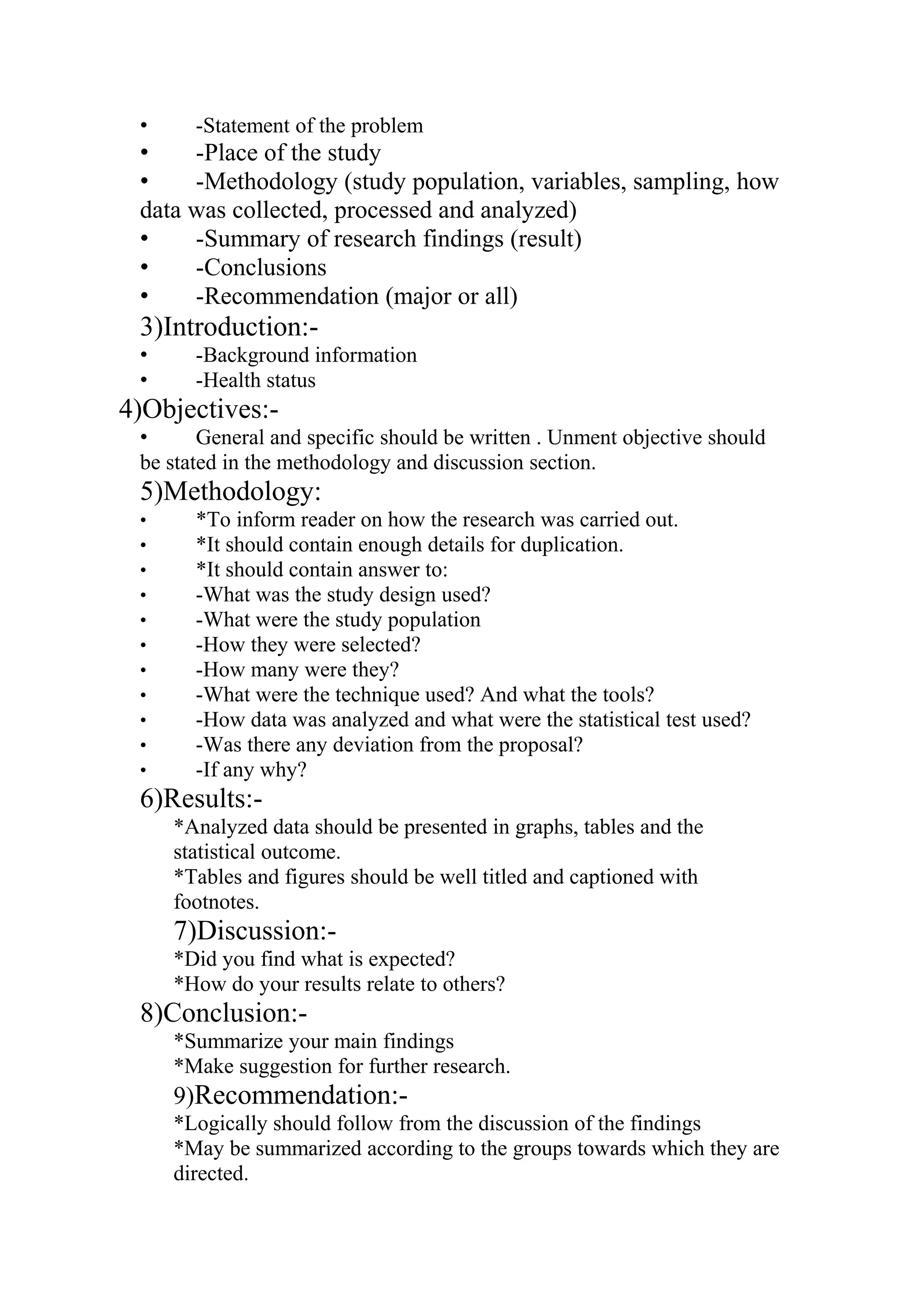 • -Statement of the problem
• -Place of the study
• -Methodology (study population, variables, sampling, how
data was collected, processed and analyzed)
• -Summary of research findings (result)
• -Conclusions
• -Recommendation (major or all)
3)Introduction:-
• -Background information
• -Health status
4)Objectives:-
• General and specific should be written . Unment objective should
be stated in the methodology and discussion section.
5)Methodology:
• *To inform reader on how the research was carried out.
• *It should contain enough details for duplication.
• *It should contain answer to:
• -What was the study design used?
• -What were the study population
• -How they were selected?
• -How many were they?
• -What were the technique used? And what the tools?
• -How data was analyzed and what were the statistical test used?
• -Was there any deviation from the proposal?
• -If any why?
6)Results:-
*Analyzed data should be presented in graphs, tables and the
statistical outcome.
*Tables and figures should be well titled and captioned with
footnotes.
7)Discussion:-
*Did you find what is expected?
*How do your results relate to others?
8)Conclusion:-
*Summarize your main findings
*Make suggestion for further research.
9)Recommendation:-
*Logically should follow from the discussion of the findings
*May be summarized according to the groups towards which they are
directed.
 