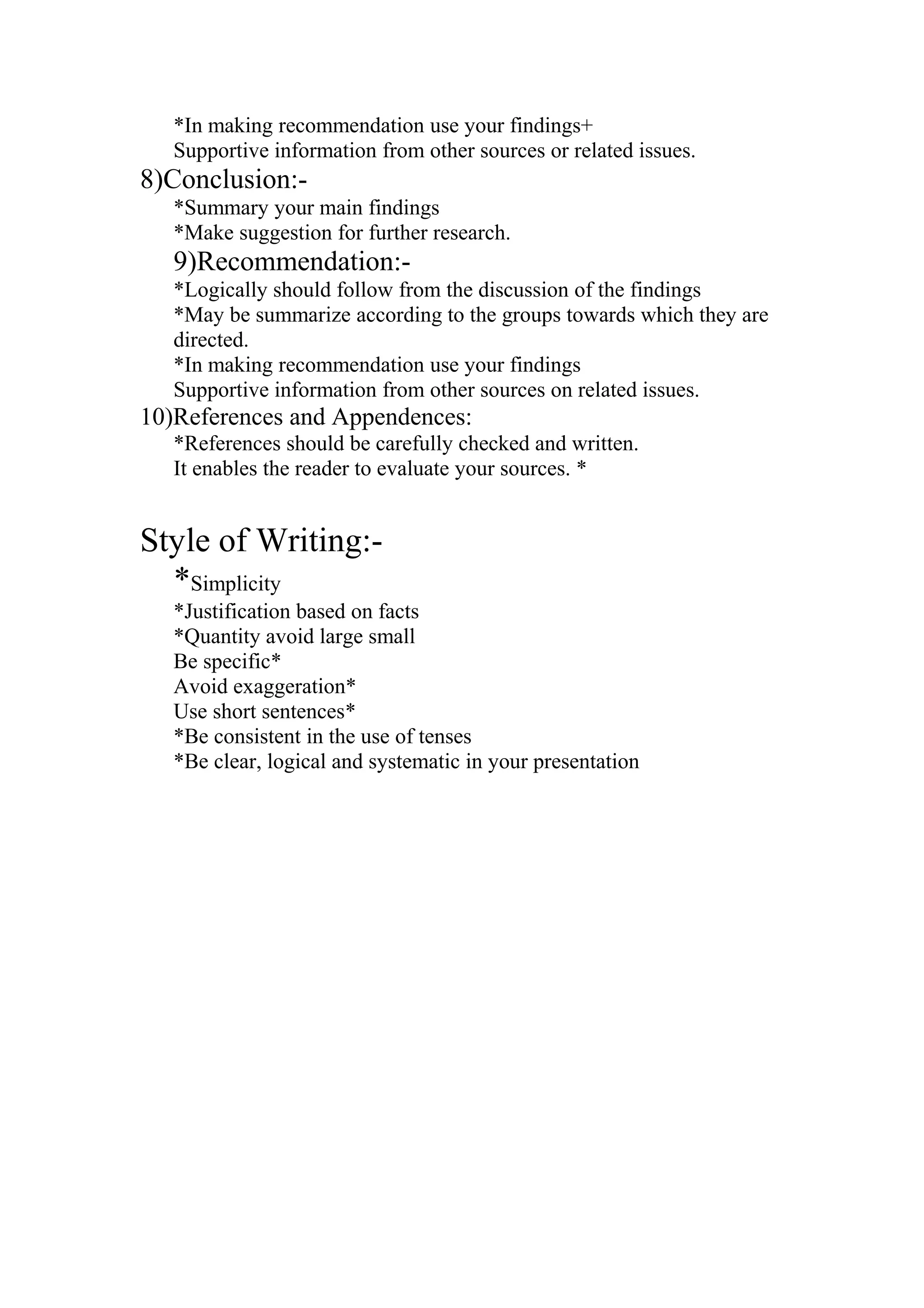 *In making recommendation use your findings+
Supportive information from other sources or related issues.
8)Conclusion:-
*Summary your main findings
*Make suggestion for further research.
9)Recommendation:-
*Logically should follow from the discussion of the findings
*May be summarize according to the groups towards which they are
directed.
*In making recommendation use your findings
Supportive information from other sources on related issues.
10)References and Appendences:
*References should be carefully checked and written.
It enables the reader to evaluate your sources. *
Style of Writing:-
*Simplicity
*Justification based on facts
*Quantity avoid large small
Be specific*
Avoid exaggeration*
Use short sentences*
*Be consistent in the use of tenses
*Be clear, logical and systematic in your presentation
 