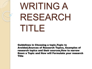 WRITING A
RESEARCH
TITLE
Guidelines in Choosing a topic,Topic to
Avoided,Sources of Research Topics, Examples of
research topics and their sources,How to narrow
Down a Topic and How will Formulate your research
Title
 