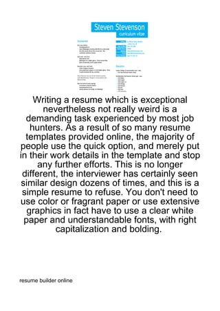Writing a resume which is exceptional
       nevertheless not really weird is a
  demanding task experienced by most job
    hunters. As a result of so many resume
  templates provided online, the majority of
people use the quick option, and merely put
in their work details in the template and stop
      any further efforts. This is no longer
 different, the interviewer has certainly seen
 similar design dozens of times, and this is a
 simple resume to refuse. You don't need to
use color or fragrant paper or use extensive
   graphics in fact have to use a clear white
  paper and understandable fonts, with right
           capitalization and bolding.




resume builder online
 