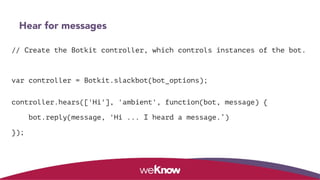 Hear for messages
// Create the Botkit controller, which controls instances of the bot.
var controller = Botkit.slackbot(bot_options);
 
controller.hears(['Hi'], 'ambient', function(bot, message) {
bot.reply(message, 'Hi ... I heard a message.’)
});
 