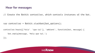 Hear for messages
// Create the Botkit controller, which controls instances of the bot.
var controller = Botkit.slackbot(bot_options);
 
controller.hears(['hola', 'que tal'], 'ambient', function(bot, message) {
bot.reply(message, 'Hola que tal.')
});
 