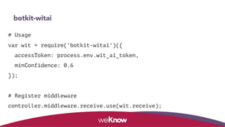 botkit-witai
# Usage
var wit = require('botkit-witai')({
accessToken: process.env.wit_ai_token,
minConfidence: 0.6
});
# Register middleware
controller.middleware.receive.use(wit.receive);
 