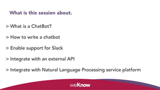 What is this session about.
> What is a ChatBot?
> How to write a chatbot
> Enable support for Slack
> Integrate with an external API
> Integrate with Natural Language Processing service platform
 