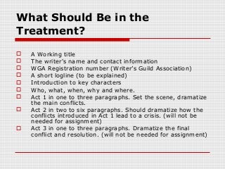 What Should Be in the 
Treatment? 
 A Working title 
 The writer's name and contact information 
 WGA Registration number (Writer’s Guild Association) 
 A short logline (to be explained) 
 Introduction to key characters 
 Who, what, when, why and where. 
 Act 1 in one to three paragraphs. Set the scene, dramatize 
the main conflicts. 
 Act 2 in two to six paragraphs. Should dramatize how the 
conflicts introduced in Act 1 lead to a crisis. (will not be 
needed for assignment) 
 Act 3 in one to three paragraphs. Dramatize the final 
conflict and resolution. (will not be needed for assignment) 
 