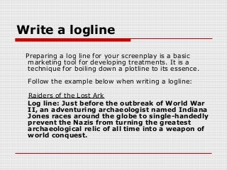 Write a logline 
Preparing a log line for your screenplay is a basic 
marketing tool for developing treatments. It is a 
technique for boiling down a plotline to its essence. 
Follow the example below when writing a logline: 
Raiders of the Lost Ark 
Log line: Just before the outbreak of World War 
II, an adventuring archaeologist named Indiana 
Jones races around the globe to single-handedly 
prevent the Nazis from turning the greatest 
archaeological relic of all time into a weapon of 
world conquest. 
 