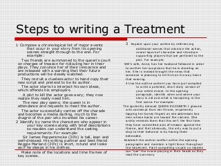 Steps to writing a Treatment 
1 Compose a chronological list of major events 
that occur in your story from its opening 
scenes straight through to the end. For 
example: 
Two friends are summoned to the queen's court 
on charges of treason for ridiculing her in their 
plays. They convince her of their innocence and 
are released with a warning that their future 
productions will be closely watched. 
They recruit a clueless actor to hand copy their 
new script and pretend to be its author. 
The actor starts to interject his own ideas, 
which offends his employers. 
A plot to kill the actor goes awry; they now 
realize they really need him. 
The new play opens; the queen is in 
attendance and requests to meet the author. 
The actor successfully carries off the charade 
and becomes a media darling, much to the 
chagrin of the pair who invented his career. 
2 Identify by name the characters who appear in 
your key scenes along with brief descriptions 
so readers can understand the casting 
requirements. For example: 
Sir James Peppersmoke (30's) is tall, lean and 
well-dressed. His writing partner and best friend 
Reggie Marland (30's) is short, rotund and looks 
as if he sleeps in his clothes. 
Make note of the locations and time frames of 
key scenes. 
3 Expand upon your outline by referencing 
additional scenes that advance the action, 
reveal layers of character and introduce 
supporting players that are pertinent to the 
plot. For example: 
Will's wife, Anne, has her husband followed in order 
to confirm her suspicions that he is cheating on 
her. She is instead brought the news that 
someone is planning to kill him on his way home 
that evening. 
4 Use the outline content you have just compiled 
to write a polished, short story version of 
your entire movie. In the opening 
paragraph, identify when and where your 
story is set and what is transpiring in the 
first scene. For example: 
The opulently dressed QUEEN ELIZABETH I glowers 
with contempt from her throne, impatiently 
tapping her boney fingers as she addresses two 
men whose backs are toward the camera. She 
archly reminds them that this isn't the first time 
they have committed acts of treason against the 
throne, and that obviously, the only way to put a 
stop to their behavior is by having them 
beheaded. 
Establish the central conflict within the opening 
paragraphs and maintain a tight focus throughout 
the treatment. Paint compelling visuals so readers 
can "see" the movie playing in their heads as they 
read the summary. 
 