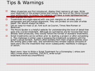 Tips & Warnings 
 When characters are first introduced, display their names in all caps. Write 
your treatment in the present tense and convey the tone of the movie through 
your writing style. A comedy, for instance, will have a more lighthearted feel 
than a gritty film noir. 
 Treatments are single-spaced with one-inch margins on all sides, short 
paragraphs and left margin alignment. They are printed on one side of white 
paper. Ink should always be black. 
 Use an easy-to-read 12 pt. font such as Courier, Times New Roman or 
Bookman. 
 The Movie Spoiler is a helpful website for understanding the level of detail that 
goes into a script treatment. Although its summaries are for movies that have 
already been produced, they closely follow the format of standard treatments. 
 Script treatments can be written prior to starting a project or after completing 
it. The challenge in either case is keeping the treatment consistent with the 
script's actual content. Authors often deviate from their original outlines once 
the writing gets under way, and sometimes they embed copious amounts of 
back-story into the treatment that never subsequently manifests in dialogue 
or action. 
Read more: How to Write a Script Treatment for a Screenplay | eHow.com 
http://www.ehow.com/how_2167673_write-script-treatment. 
html#ixzz1moxPWem3 

