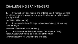 CHALLENGING BRAINTEASERS
1. If you had only one match, and entered a dark room containing
an oil lamp, some newspaper, and some kindling wood, which would
you light first?
ANSWER : (The match.)
2. Some months have 31 days, others have 30 days. How many
have 28 days?
ANSWER (All months have 28 days.)
3. Larry’s father has five sons named Ten, Twenty, Thirty,
Forty…Guess what would be the name of the fifth?
ANSWER : (Larry! He would be the fifth son)
 