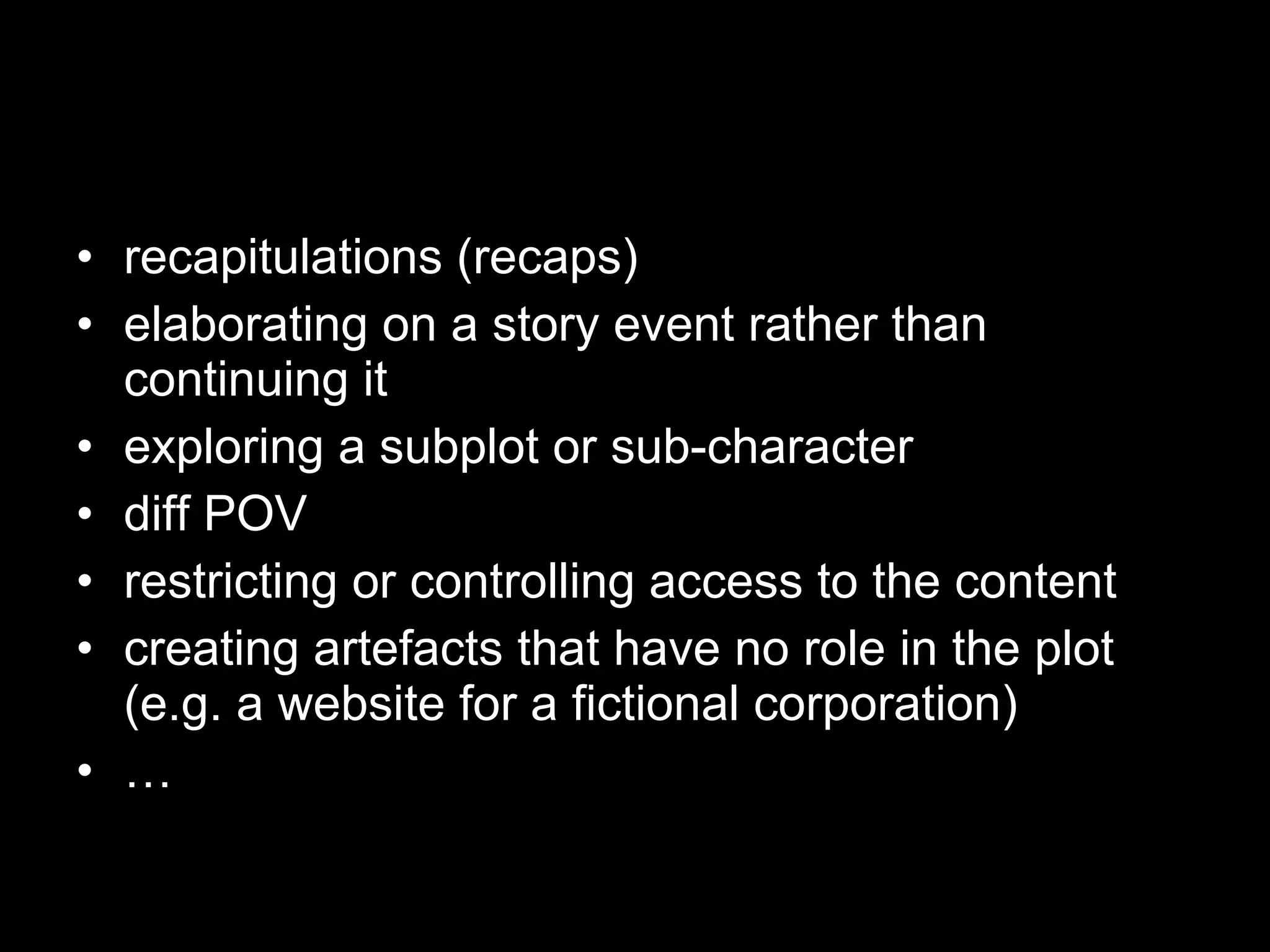 recapitulations (recaps)  elaborating on a story event rather than continuing it  exploring a subplot or sub-character diff POV restricting or controlling access to the content creating artefacts that have no role in the plot (e.g. a website for a fictional corporation) … 
