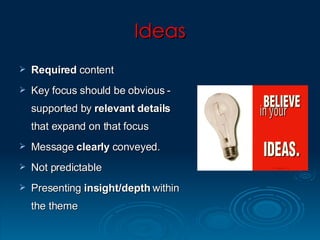 Ideas Required  content  Key focus should be obvious - supported by  relevant   details  that expand on that focus Message  clearly  conveyed.  Not predictable Presenting  insight/depth  within the theme 