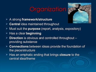 Organization A strong  framework/structure Central  idea maintained throughout  Must suit the  purpose  (report, analysis, expository) Has a clear  beginning Direction  is obvious and controlled throughout – providing substance Connections  between ideas provide the foundation of the piece/structure Has an emphatic ending that brings  closure  to the central idea/theme 