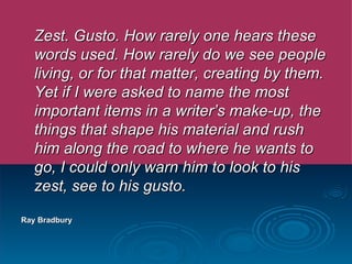 Zest. Gusto. How rarely one hears these words used. How rarely do we see people living, or for that matter, creating by them. Yet if I were asked to name the most important items in a writer’s make-up, the things that shape his material and rush him along the road to where he wants to go, I could only warn him to look to his zest, see to his gusto. Ray Bradbury  