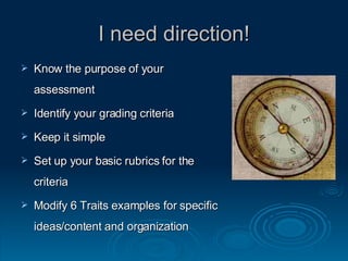 I need direction! Know the purpose of your assessment Identify your grading criteria  Keep it simple Set up your basic rubrics for the criteria Modify 6 Traits examples for specific ideas/content and organization 