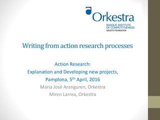 Writingfrom actionresearchprocesses
Action Research:
Explanation and Developing new projects,
Pamplona, 5th April, 2016
Maria José Aranguren, Orkestra
Miren Larrea, Orkestra
 