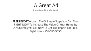 FREE REPORT – Learn The 5 Simple Steps You Can Take
RIGHT NOW To Increase The Value Of Your Home By
20% Overnight! Call Now To Get The Report For FREE
Right Now - 555-555-5555
A Great Ad
(I currently run this for a few clients)
 