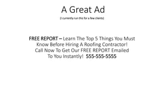 FREE REPORT – Learn The Top 5 Things You Must
Know Before Hiring A Roofing Contractor!
Call Now To Get Our FREE REPORT Emailed
To You Instantly! 555-555-5555
A Great Ad
(I currently run this for a few clients)
 