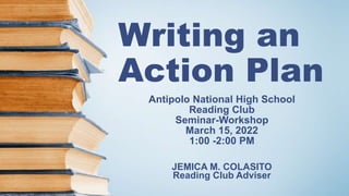 Writing an
Action Plan
Antipolo National High School
Reading Club
Seminar-Workshop
March 15, 2022
1:00 -2:00 PM
JEMICA M. COLASITO
Reading Club Adviser
 