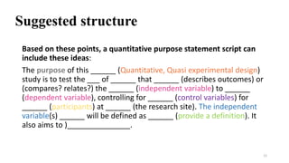 Suggested structure
Based on these points, a quantitative purpose statement script can
include these ideas:
The purpose of this ______ (Quantitative, Quasi experimental design)
study is to test the ___ of ______ that ______ (describes outcomes) or
(compares? relates?) the ______ (independent variable) to ______
(dependent variable), controlling for ______ (control variables) for
______ (participants) at ______ (the research site). The independent
variable(s) ______ will be defined as ______ (provide a definition). It
also aims to )_______________.
12
 