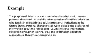 Example
• The purpose of this study was to examine the relationship between
personal characteristics and the job motivation of certified educators
who taught in selected state adult correctional institutions in the
United States. Personal characteristics were divided into background
information about the respondent (i.e., institutional information,
education level, prior training, etc.) and information about the
respondents’ thoughts of changing jobs.
13
 