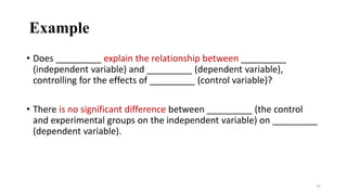 Example
• Does _________ explain the relationship between _________
(independent variable) and _________ (dependent variable),
controlling for the effects of _________ (control variable)?
• There is no significant difference between _________ (the control
and experimental groups on the independent variable) on _________
(dependent variable).
15
 