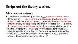 Script out the theory section.
Follow these lead sentences:
• “The theory that this study will use is___(name the theory). It was
developed by___ (identify the origin, source, or developer of the
theory), and it was used to study_____(identify the topics where one
finds the theory being applied). This theory indicates that___ (identify
the propositions or hypotheses in the theory). As applied to my study,
this theory holds that I would expect my independent variable(s) ___
(state independent variables) to influence or explain the dependent
variable(s) ___ (state dependent variables) because___ (provide a
rationale based on the logic of the theory).”
19
 
