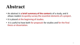 Abstract
• An abstract is a brief summary of the contents of a study, and it
allows readers to quickly survey the essential elements of a project.
• It is placed at the beginning of studies.
• It is useful to have both for proposals for studies and for the final
thesis or dissertation.
21
 