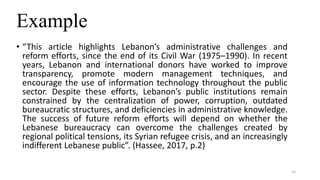 Example
• “This article highlights Lebanon’s administrative challenges and
reform efforts, since the end of its Civil War (1975–1990). In recent
years, Lebanon and international donors have worked to improve
transparency, promote modern management techniques, and
encourage the use of information technology throughout the public
sector. Despite these efforts, Lebanon’s public institutions remain
constrained by the centralization of power, corruption, outdated
bureaucratic structures, and deficiencies in administrative knowledge.
The success of future reform efforts will depend on whether the
Lebanese bureaucracy can overcome the challenges created by
regional political tensions, its Syrian refugee crisis, and an increasingly
indifferent Lebanese public”. (Hassee, 2017, p.2)
23
 