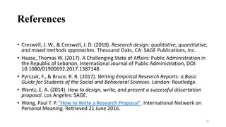 References
• Creswell, J. W., & Creswell, J. D. (2018). Research design: qualitative, quantitative,
and mixed methods approaches. Thousand Oaks, CA: SAGE Publications, Inc.
• Haase, Thomas W. (2017). A Challenging State of Affairs: Public Administration in
the Republic of Lebanon, International Journal of Public Administration, DOI:
10.1080/01900692.2017.1387148
• Pyrczak, F., & Bruce, R. R. (2017). Writing Empirical Research Reports: a Basic
Guide for Students of the Social and Behavioral Sciences. London: Routledge.
• Wentz, E. A. (2014). How to design, write, and present a successful dissertation
proposal. Los Angeles: SAGE.
• Wong, Paul T. P. "How to Write a Research Proposal". International Network on
Personal Meaning. Retrieved 21 June 2016.
28
 