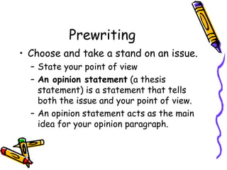 Prewriting Choose and take a stand on an issue. State your point of view  An opinion statement  (a thesis statement) is a statement that tells both the issue and your point of view. An opinion statement acts as the main idea for your opinion paragraph. 