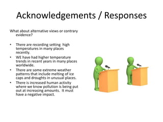 Acknowledgements / Responses
What about alternative views or contrary
evidence?
• There are recording setting high
temperatures in many places
recently.
• WE have had higher temperature
trends in recent years in many places
worldwide.
• There are some extreme weather
patterns that include melting of ice
caps and droughts in unusual places.
• There is increased human activity
where we know pollution is being put
out at increasing amounts. It must
have a negative impact.
 