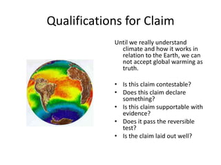 Qualifications for Claim
Until we really understand
climate and how it works in
relation to the Earth, we can
not accept global warming as
truth.
• Is this claim contestable?
• Does this claim declare
something?
• Is this claim supportable with
evidence?
• Does it pass the reversible
test?
• Is the claim laid out well?
 