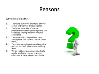 Reasons
Why do you think that?
1. There are numerous examples of both
cooler and warmer areas on Earth.
2. There are a number of natural
phenomenon that happen regularly that
can cause cooling (El Nino, volcanic
eruptions).
3. There are effects beyond our own
atmosphere that control climate (solar
flares).
4. There are natural cooling and warming
periods on Earth – both mini and long
term.
5. We do not have enough detailed data
on climate history to say how much
effect our activity has on our climate.
 