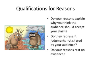 Qualifications for Reasons
• Do your reasons explain
why you think the
audience should accept
your claim?
• Do they represent
judgments not shared
by your audience?
• Do your reasons rest on
evidence?
 
