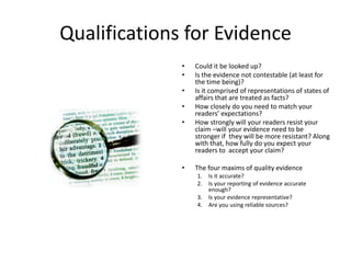 Qualifications for Evidence
• Could it be looked up?
• Is the evidence not contestable (at least for
the time being)?
• Is it comprised of representations of states of
affairs that are treated as facts?
• How closely do you need to match your
readers’ expectations?
• How strongly will your readers resist your
claim –will your evidence need to be
stronger if they will be more resistant? Along
with that, how fully do you expect your
readers to accept your claim?
• The four maxims of quality evidence
1. Is it accurate?
2. Is your reporting of evidence accurate
enough?
3. Is your evidence representative?
4. Are you using reliable sources?
 