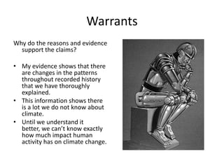 Warrants
Why do the reasons and evidence
support the claims?
• My evidence shows that there
are changes in the patterns
throughout recorded history
that we have thoroughly
explained.
• This information shows there
is a lot we do not know about
climate.
• Until we understand it
better, we can’t know exactly
how much impact human
activity has on climate change.
 