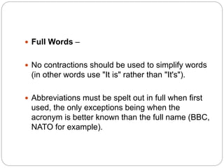  Full Words –
 No contractions should be used to simplify words
(in other words use "It is" rather than "It's").
 Abbreviations must be spelt out in full when first
used, the only exceptions being when the
acronym is better known than the full name (BBC,
NATO for example).
 
