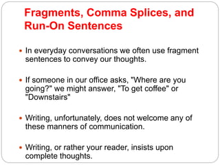 Fragments, Comma Splices, and
Run-On Sentences
 In everyday conversations we often use fragment
sentences to convey our thoughts.
 If someone in our office asks, "Where are you
going?" we might answer, "To get coffee" or
"Downstairs"
 Writing, unfortunately, does not welcome any of
these manners of communication.
 Writing, or rather your reader, insists upon
complete thoughts.
 