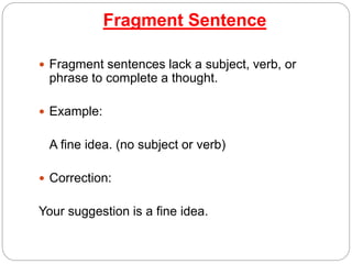 Fragment Sentence
 Fragment sentences lack a subject, verb, or
phrase to complete a thought.
 Example:
A fine idea. (no subject or verb)
 Correction:
Your suggestion is a fine idea.
 