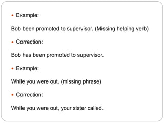  Example:
Bob been promoted to supervisor. (Missing helping verb)
 Correction:
Bob has been promoted to supervisor.
 Example:
While you were out. (missing phrase)
 Correction:
While you were out, your sister called.
 