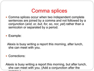 Comma splices
 Comma splices occur when two independent complete
sentences are joined by a comma and not followed by a
conjunction (and, or, but, for, so, nor, yet) rather than a
semicolon or separated by a period.
 Example:
Alexis is busy writing a report this morning, after lunch,
she can meet with you.
 Corrections:
Alexis is busy writing a report this morning, but after lunch,
she can meet with you. (Add a conjunction after the
 