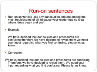 Run-on sentences
 Run-on sentences lack any punctuation and are among the
most troublesome of all, because your reader has no idea
where ideas begin and end.
 Example:
We have decided that our policies and procedures are
confusing therefore we have decided to revise them we need
your input regarding what you find confusing, please let us
know.
 Correction:
We have decided that our policies and procedures are confusing.
Therefore, we have decided to revise them. We need your
input regarding what you find confusing. Please let us know.
 